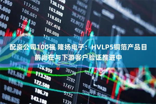 配资公司100强 隆扬电子：HVLP5铜箔产品目前尚在与下游客户验证推进中