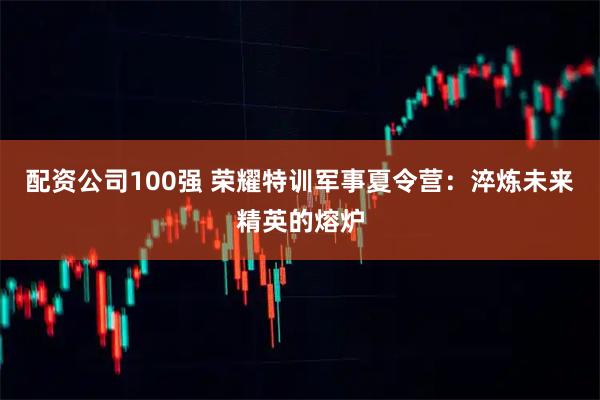配资公司100强 荣耀特训军事夏令营：淬炼未来精英的熔炉
