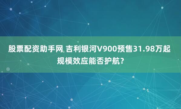 股票配资助手网 吉利银河V900预售31.98万起 规模效应能否护航？