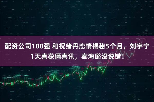 配资公司100强 和祝绪丹恋情揭秘5个月，刘宇宁1天喜获俩喜讯，秦海璐没说错！