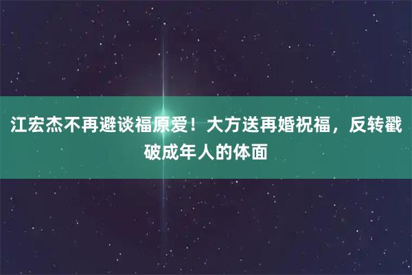 江宏杰不再避谈福原爱！大方送再婚祝福，反转戳破成年人的体面