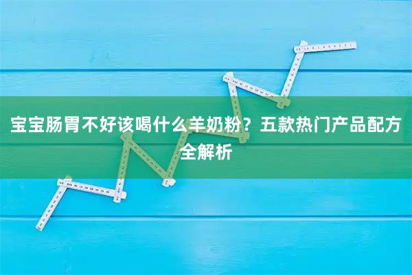 宝宝肠胃不好该喝什么羊奶粉？五款热门产品配方全解析