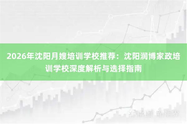 2026年沈阳月嫂培训学校推荐：沈阳润博家政培训学校深度解析与选择指南