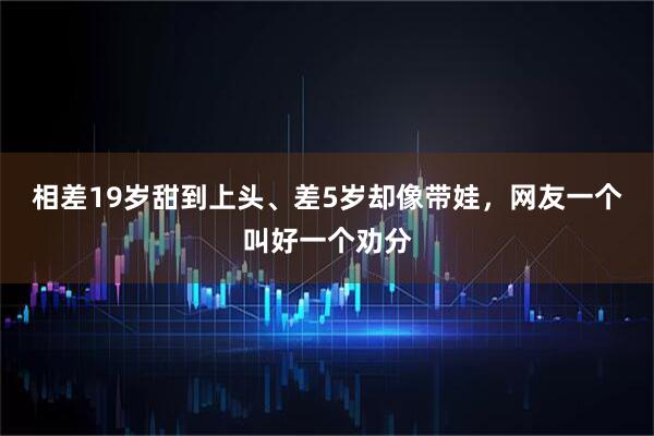 相差19岁甜到上头、差5岁却像带娃，网友一个叫好一个劝分