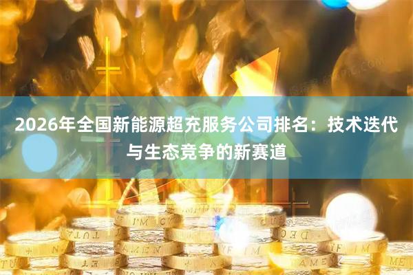 2026年全国新能源超充服务公司排名：技术迭代与生态竞争的新赛道